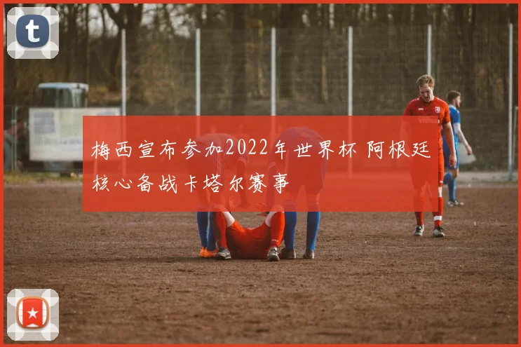 梅西宣布参加2022年世界杯 阿根廷核心备战卡塔尔赛事
