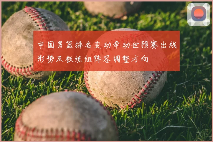 中国男篮排名变动牵动世预赛出线形势及教练组阵容调整方向