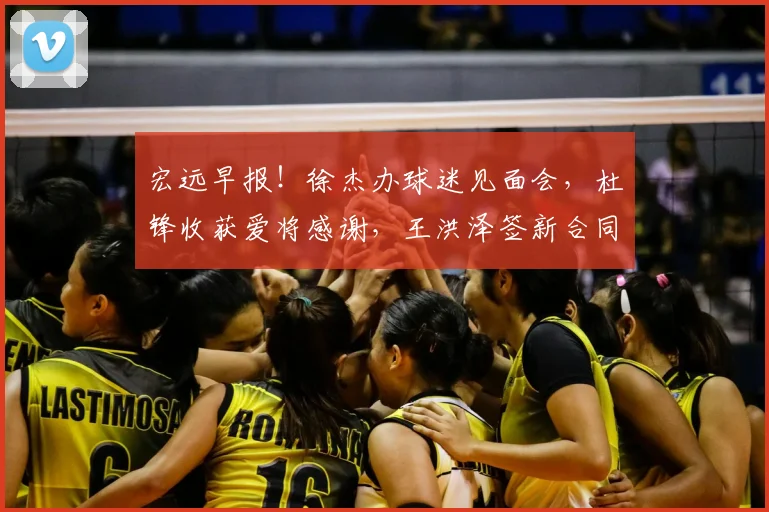 宏远早报！徐杰办球迷见面会，杜锋收获爱将感谢，王洪泽签新合同