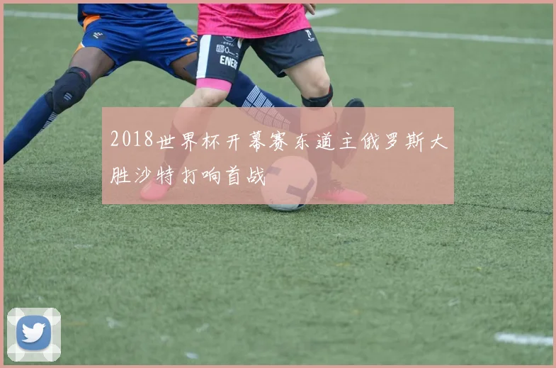 2018世界杯开幕赛东道主俄罗斯大胜沙特打响首战