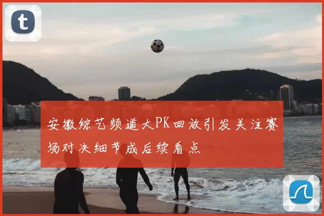 安徽综艺频道大PK回放引发关注赛场对决细节成后续看点
