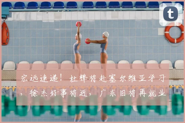 宏远速递！杜锋将赴塞尔维亚学习，徐杰好事将近，广东旧将再就业