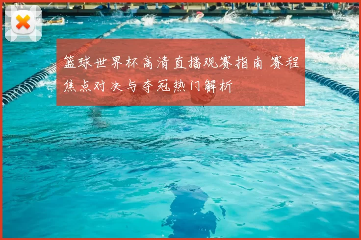 篮球世界杯高清直播观赛指南 赛程焦点对决与夺冠热门解析