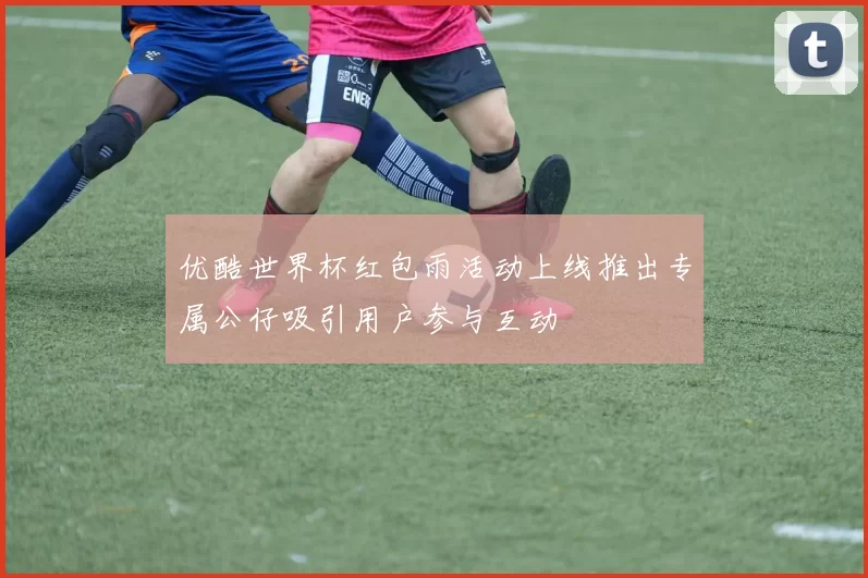 优酷世界杯红包雨活动上线推出专属公仔吸引用户参与互动