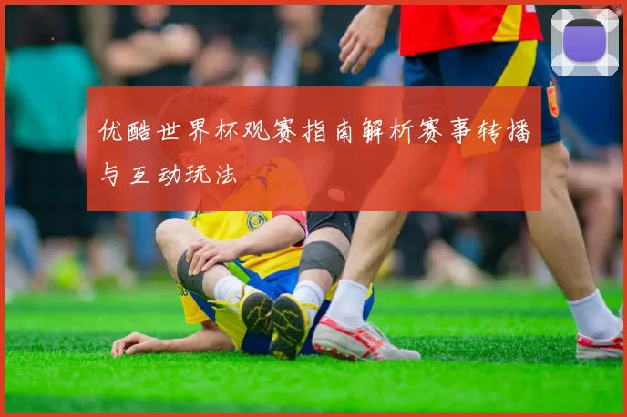 优酷世界杯观赛指南解析赛事转播与互动玩法