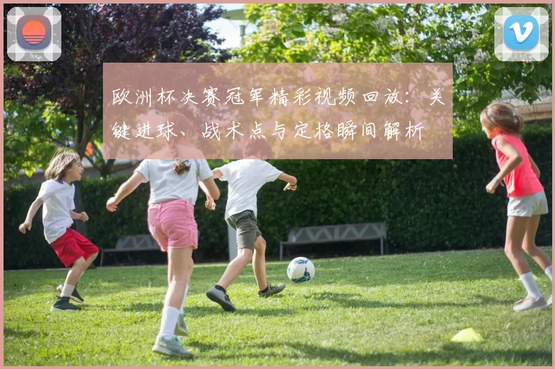 欧洲杯决赛冠军精彩视频回放：关键进球、战术点与定格瞬间解析