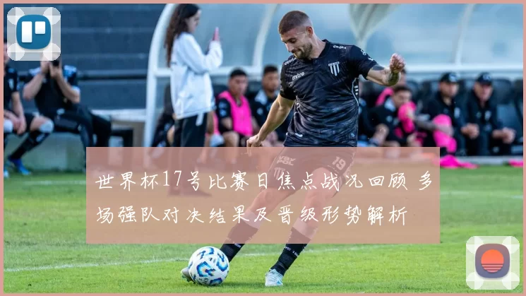 世界杯17号比赛日焦点战况回顾 多场强队对决结果及晋级形势解析