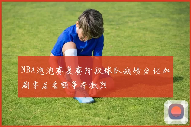 NBA泡泡赛复赛阶段球队战绩分化加剧季后名额争夺激烈