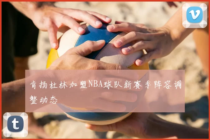 肯扬杜林加盟NBA球队新赛季阵容调整动态