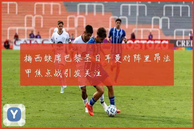 梅西缺席巴黎圣日耳曼对阵里昂法甲焦点战引发关注