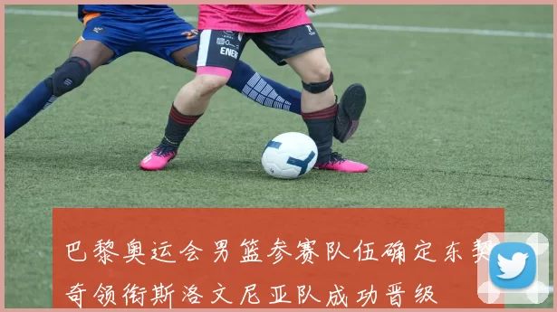 巴黎奥运会男篮参赛队伍确定东契奇领衔斯洛文尼亚队成功晋级