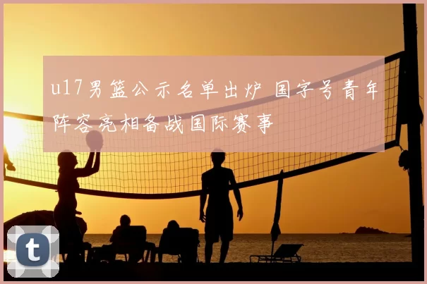 u17男篮公示名单出炉 国字号青年阵容亮相备战国际赛事