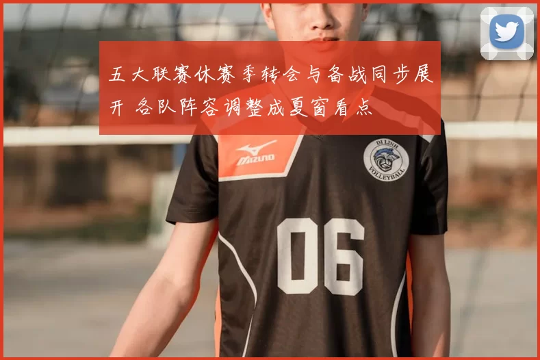 五大联赛休赛季转会与备战同步展开 各队阵容调整成夏窗看点