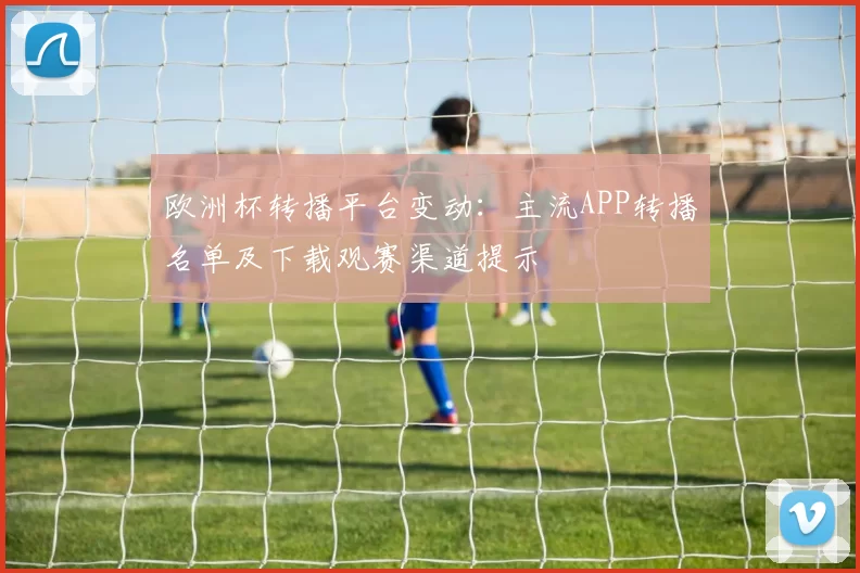 欧洲杯转播平台变动:主流APP转播名单及下载观赛渠道提示