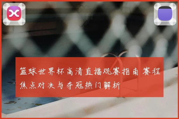 篮球世界杯高清直播观赛指南 赛程焦点对决与夺冠热门解析