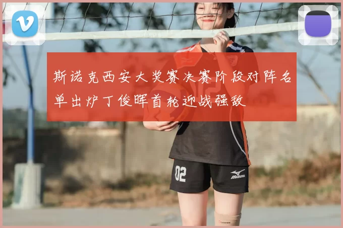 斯诺克西安大奖赛决赛阶段对阵名单出炉丁俊晖首轮迎战强敌