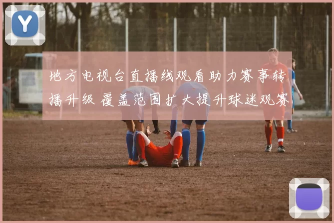 地方电视台直播线观看助力赛事转播升级 覆盖范围扩大提升球迷观赛体验