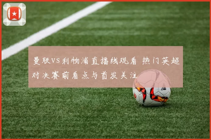 曼联vs利物浦直播线观看 热门英超对决赛前看点与首发关注