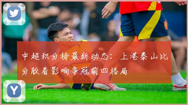 中超积分榜最新动态:上港泰山比分胶着影响争冠前四格局