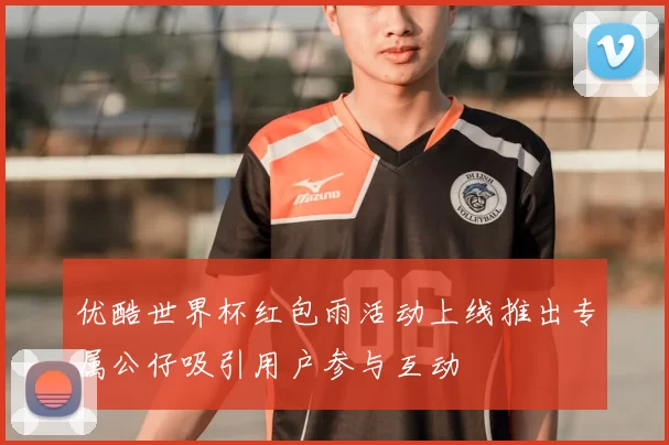 优酷世界杯红包雨活动上线推出专属公仔吸引用户参与互动