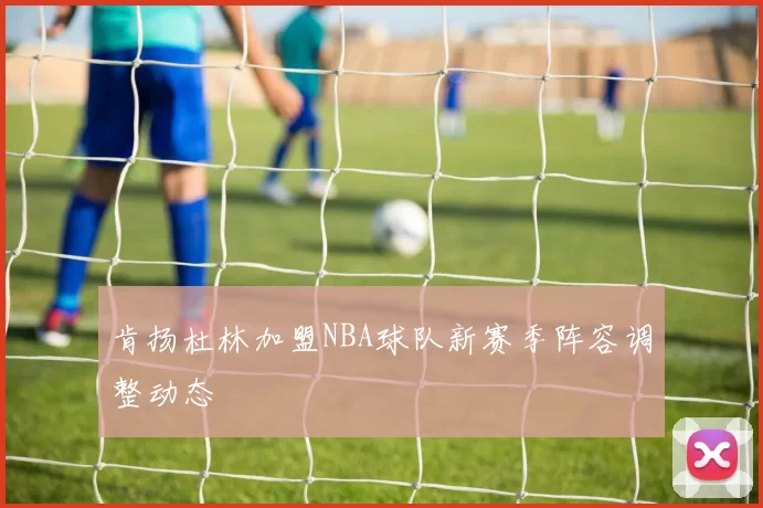 肯扬杜林加盟NBA球队新赛季阵容调整动态