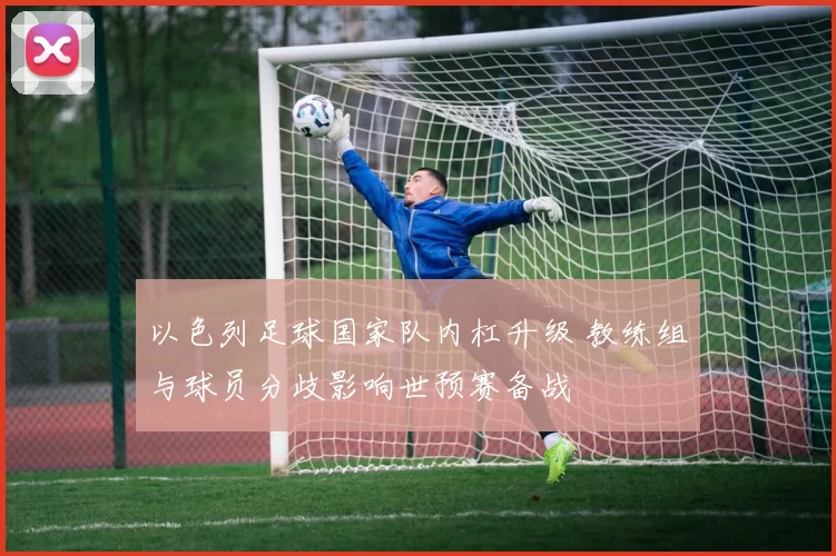 以色列足球国家队内杠升级 教练组与球员分歧影响世预赛备战