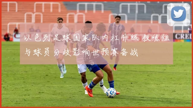 以色列足球国家队内杠升级 教练组与球员分歧影响世预赛备战