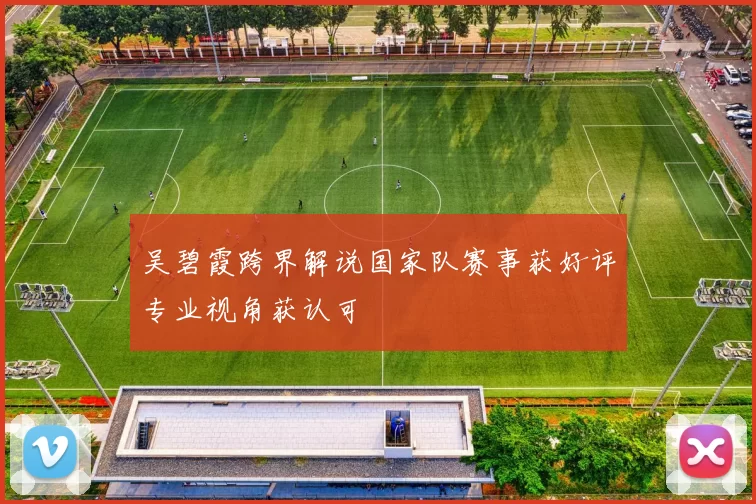 吴碧霞跨界解说国家队赛事获好评专业视角获认可