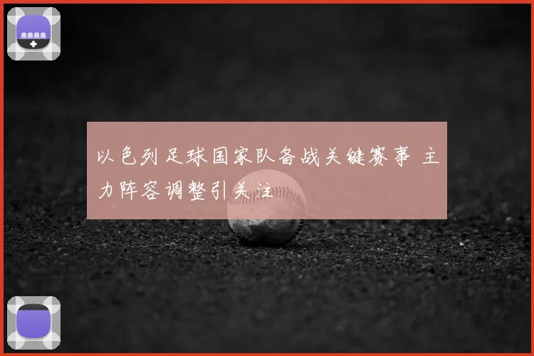 以色列足球国家队备战关键赛事 主力阵容调整引关注