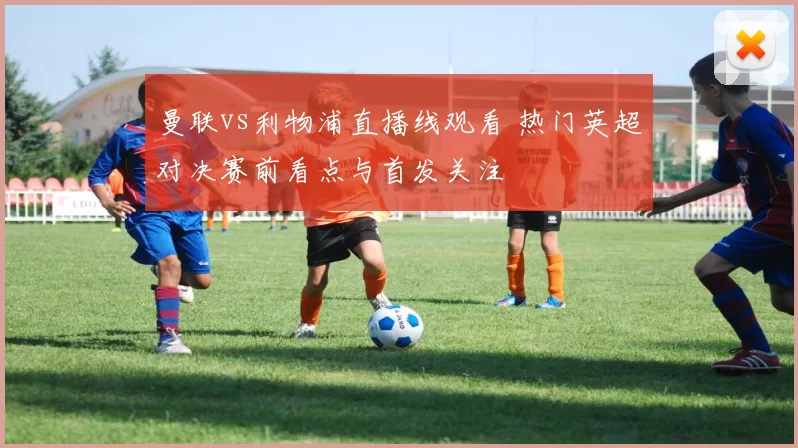 曼联vs利物浦直播线观看 热门英超对决赛前看点与首发关注