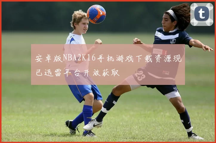 安卓版NBA2K16手机游戏下载资源现已迅雷平台开放获取