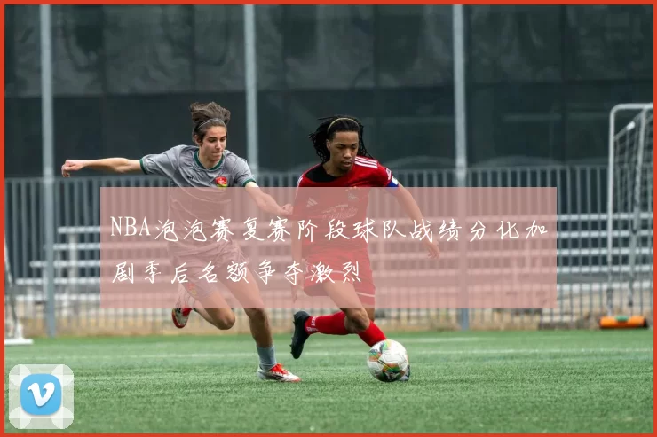 NBA泡泡赛复赛阶段球队战绩分化加剧季后名额争夺激烈