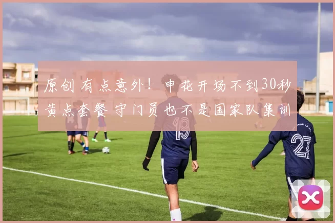 原创 有点意外！申花开场不到30秒黄点套餐 守门员也不是国家队集训门将