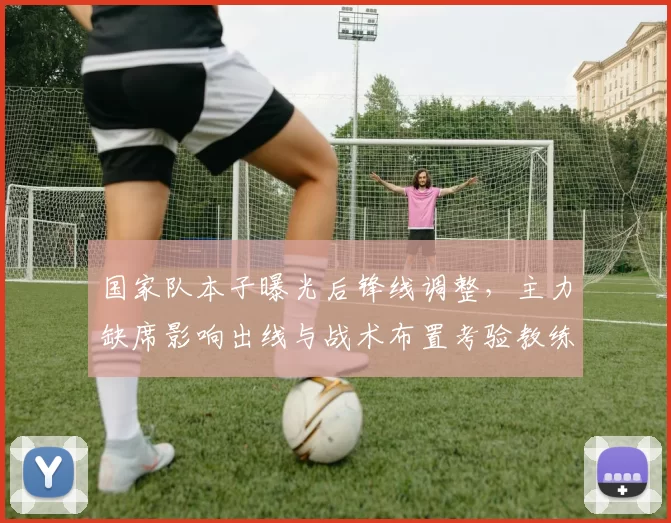 国家队本子曝光后锋线调整,主力缺席影响出线与战术布置考验教练