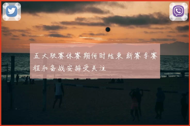 五大联赛休赛期何时结束 新赛季赛程和备战安排受关注