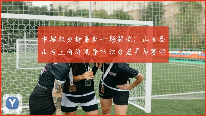 中超积分榜最新一期解读：山东泰山与上海海港争四积分差异与赛程影响