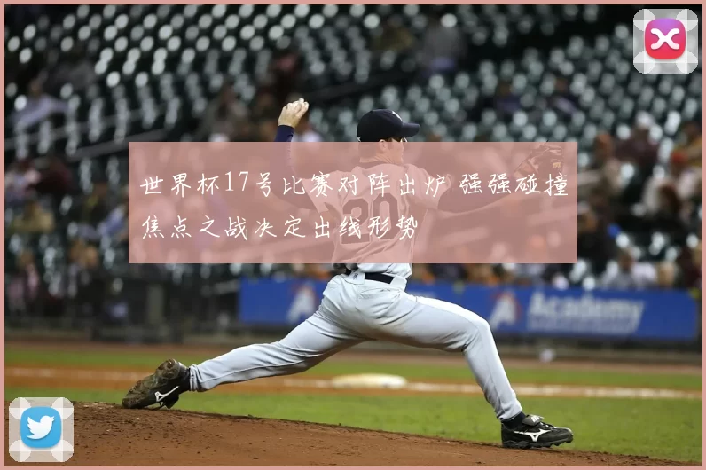 世界杯17号比赛对阵出炉 强强碰撞焦点之战决定出线形势