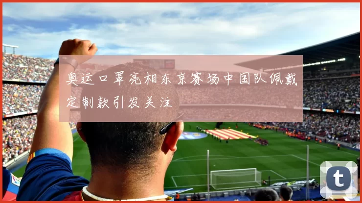 奥运口罩亮相东京赛场中国队佩戴定制款引发关注