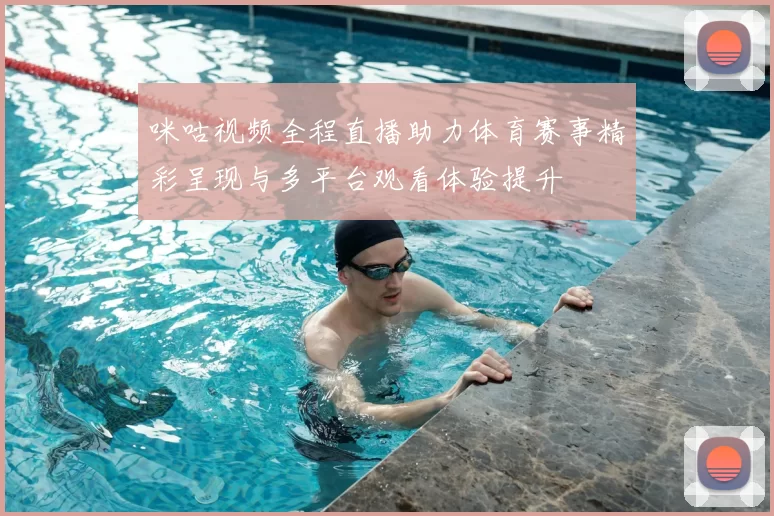 咪咕视频全程直播助力体育赛事精彩呈现与多平台观看体验提升